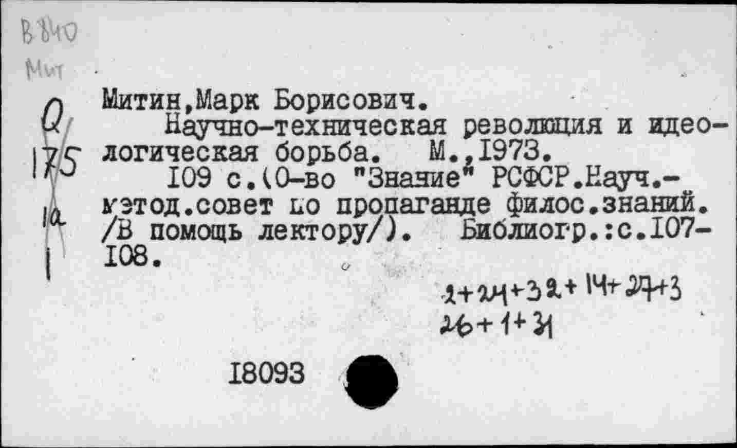 ﻿
Митин,Марк Борисович.
Научно-техническая революция и идеологическая борьба. М.,1973.
109 с.(0-во "Знание* РСФСР.Науч.-уэтод.совет но пропаганде филос.знаний. /В помощь лектору/). Библиогр.:с.107-108.
18093